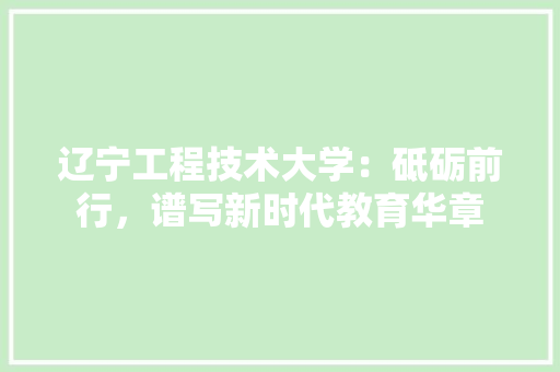 辽宁工程技术大学：砥砺前行，谱写新时代教育华章 室内设计