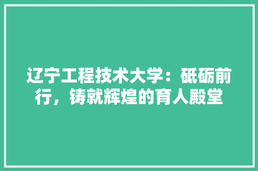 辽宁工程技术大学：砥砺前行，铸就辉煌的育人殿堂 室内设计