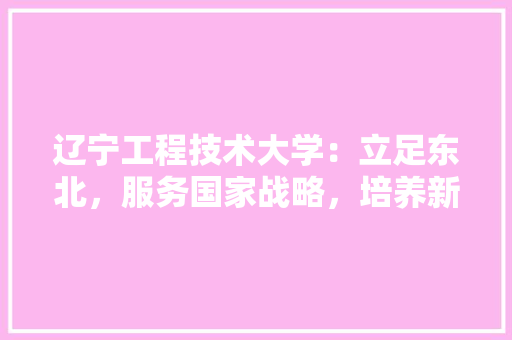 辽宁工程技术大学：立足东北，服务国家战略，培养新时代优秀人才