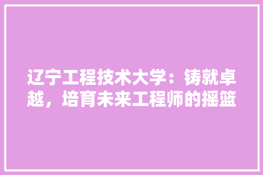 辽宁工程技术大学：铸就卓越，培育未来工程师的摇篮 室内设计