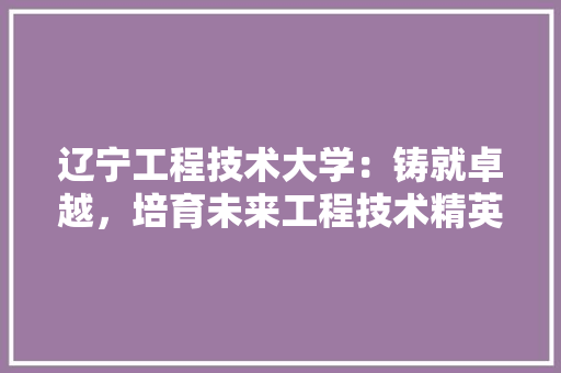 辽宁工程技术大学：铸就卓越，培育未来工程技术精英的摇篮