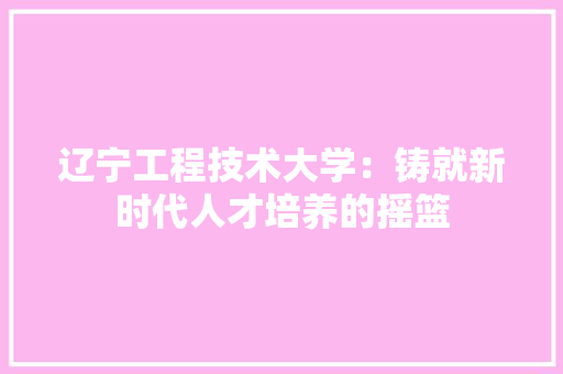 辽宁工程技术大学：铸就新时代人才培养的摇篮 室内设计