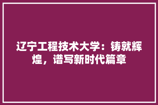 辽宁工程技术大学：铸就辉煌，谱写新时代篇章