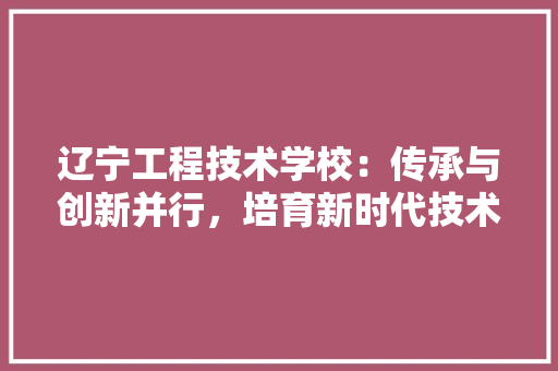 辽宁工程技术学校：传承与创新并行，培育新时代技术人才 室内设计