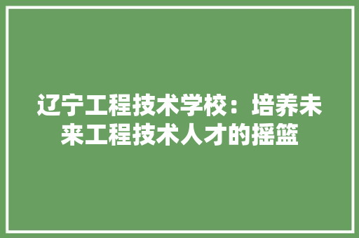 辽宁工程技术学校：培养未来工程技术人才的摇篮 室内设计