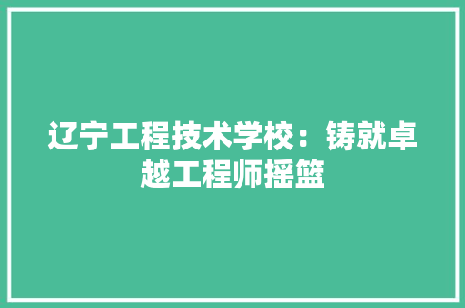 辽宁工程技术学校：铸就卓越工程师摇篮 室内设计