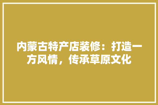 内蒙古特产店装修：打造一方风情，传承草原文化