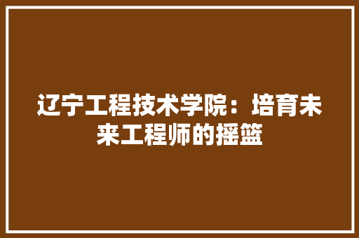 辽宁工程技术学院：培育未来工程师的摇篮 室内设计