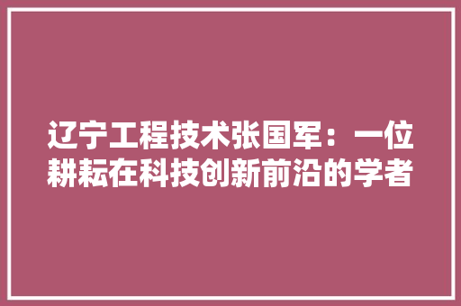 辽宁工程技术张国军：一位耕耘在科技创新前沿的学者 室内设计