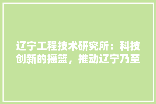 辽宁工程技术研究所：科技创新的摇篮，推动辽宁乃至全国工业发展的重要引擎