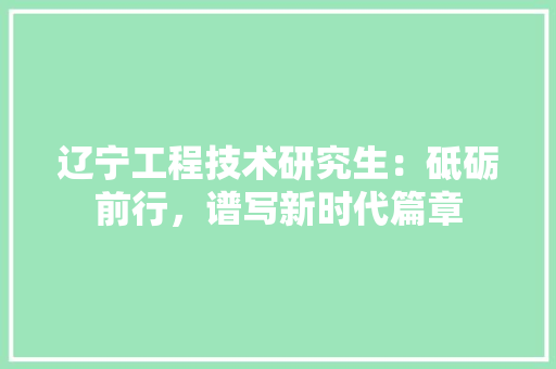 辽宁工程技术研究生：砥砺前行，谱写新时代篇章 室内设计