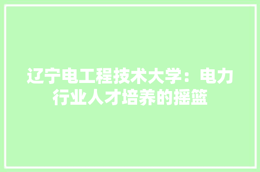 辽宁电工程技术大学：电力行业人才培养的摇篮