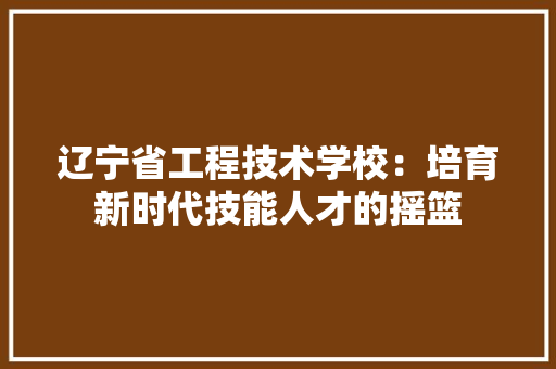 辽宁省工程技术学校：培育新时代技能人才的摇篮 室内设计