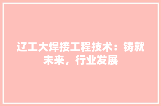 辽工大焊接工程技术：铸就未来，行业发展