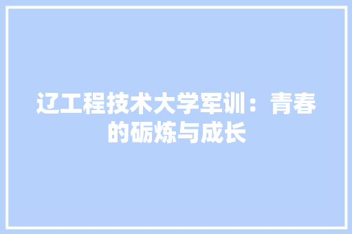 辽工程技术大学军训：青春的砺炼与成长