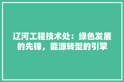 辽河工程技术处：绿色发展的先锋，能源转型的引擎