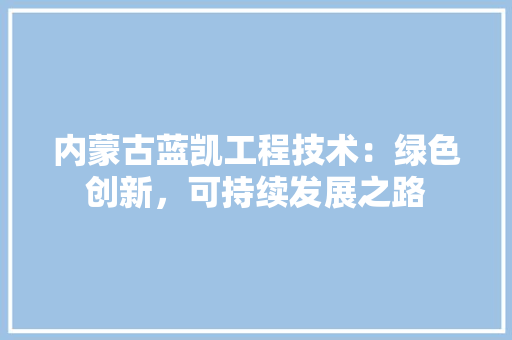 内蒙古蓝凯工程技术：绿色创新，可持续发展之路 家居装修