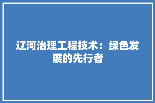 辽河治理工程技术：绿色发展的先行者
