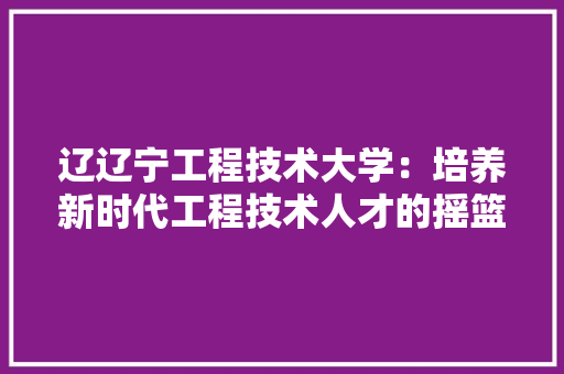辽辽宁工程技术大学：培养新时代工程技术人才的摇篮 室内设计