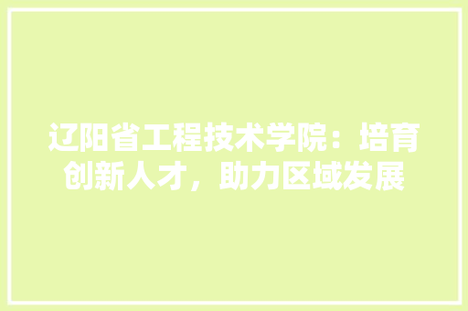 辽阳省工程技术学院：培育创新人才，助力区域发展