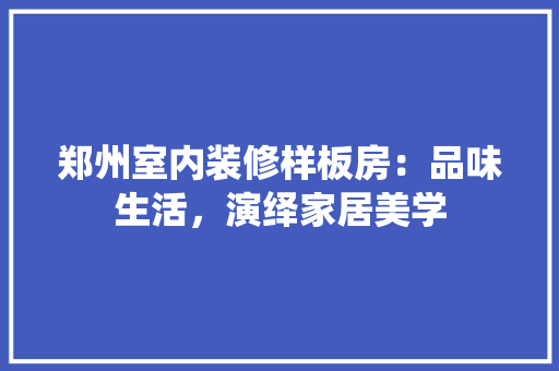 郑州室内装修样板房：品味生活，演绎家居美学 室内设计