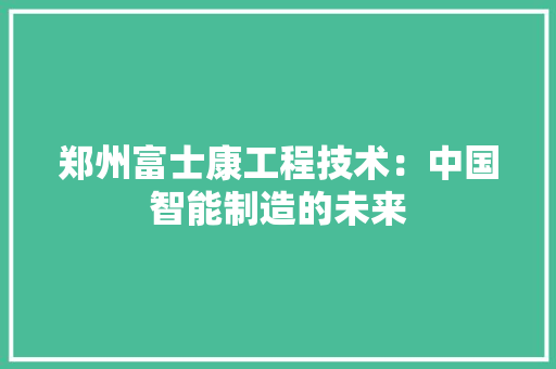 郑州富士康工程技术：中国智能制造的未来