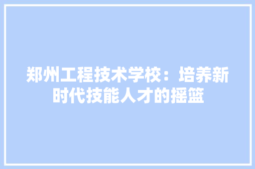 郑州工程技术学校：培养新时代技能人才的摇篮 室内设计