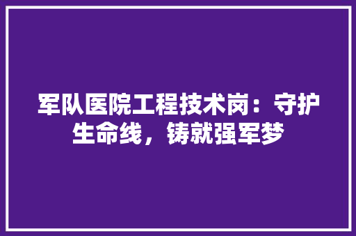 军队医院工程技术岗：守护生命线，铸就强军梦 家居装修
