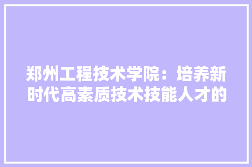 郑州工程技术学院：培养新时代高素质技术技能人才的重要基地