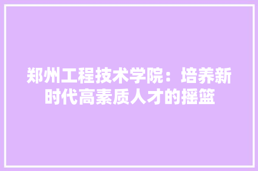 郑州工程技术学院：培养新时代高素质人才的摇篮 室内设计
