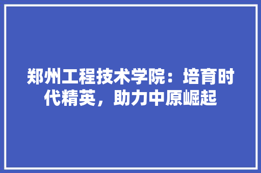郑州工程技术学院：培育时代精英，助力中原崛起