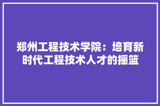 郑州工程技术学院：培育新时代工程技术人才的摇篮 室内设计