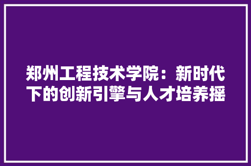 郑州工程技术学院：新时代下的创新引擎与人才培养摇篮 室内设计