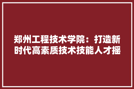郑州工程技术学院：打造新时代高素质技术技能人才摇篮 室内设计