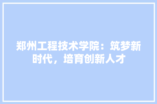 郑州工程技术学院：筑梦新时代，培育创新人才