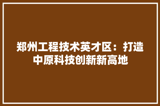 郑州工程技术英才区：打造中原科技创新新高地 室内设计