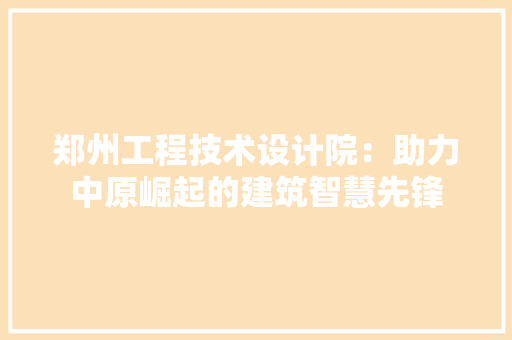 郑州工程技术设计院：助力中原崛起的建筑智慧先锋
