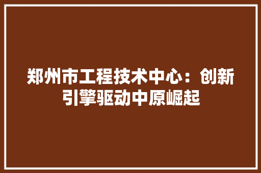 郑州市工程技术中心：创新引擎驱动中原崛起