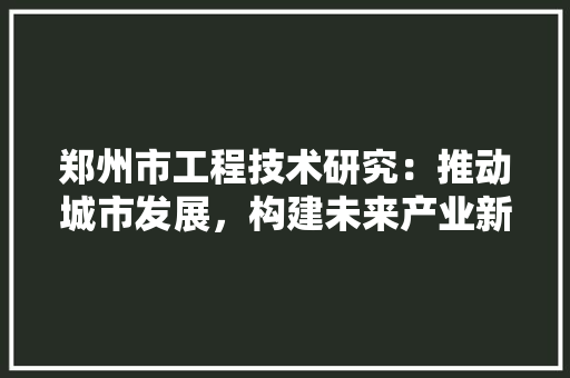 郑州市工程技术研究：推动城市发展，构建未来产业新格局