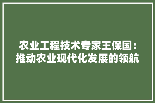 农业工程技术专家王保国：推动农业现代化发展的领航者 家居装修
