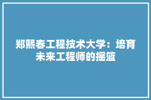 郑熙春工程技术大学：培育未来工程师的摇篮 室内设计