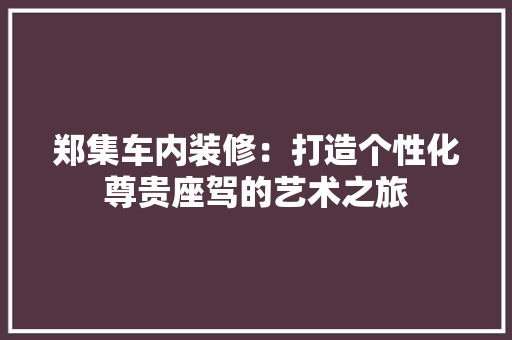 郑集车内装修：打造个性化尊贵座驾的艺术之旅 室内设计