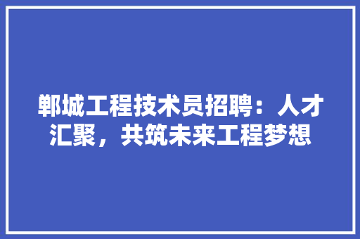 郸城工程技术员招聘：人才汇聚，共筑未来工程梦想