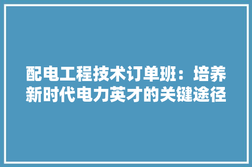 配电工程技术订单班：培养新时代电力英才的关键途径 室内设计