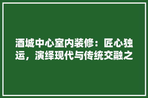 酒城中心室内装修：匠心独运，演绎现代与传统交融之美 室内设计