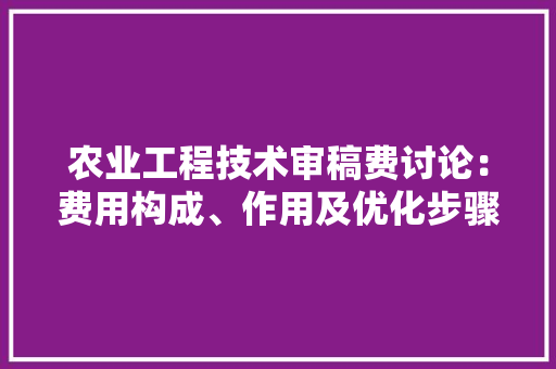 农业工程技术审稿费讨论：费用构成、作用及优化步骤 家居装修
