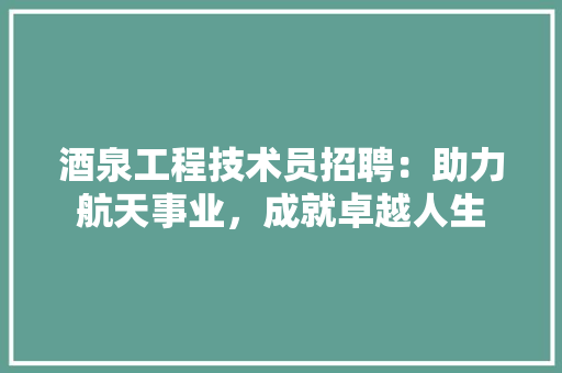 酒泉工程技术员招聘：助力航天事业，成就卓越人生 室内设计