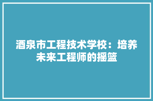 酒泉市工程技术学校：培养未来工程师的摇篮