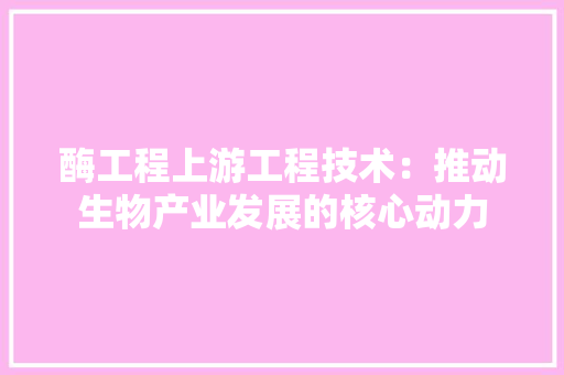 酶工程上游工程技术：推动生物产业发展的核心动力
