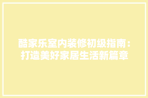 酷家乐室内装修初级指南：打造美好家居生活新篇章